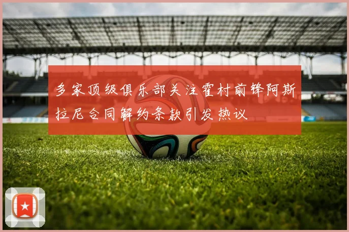 多家顶级俱乐部关注霍村前锋阿斯拉尼合同解约条款引发热议