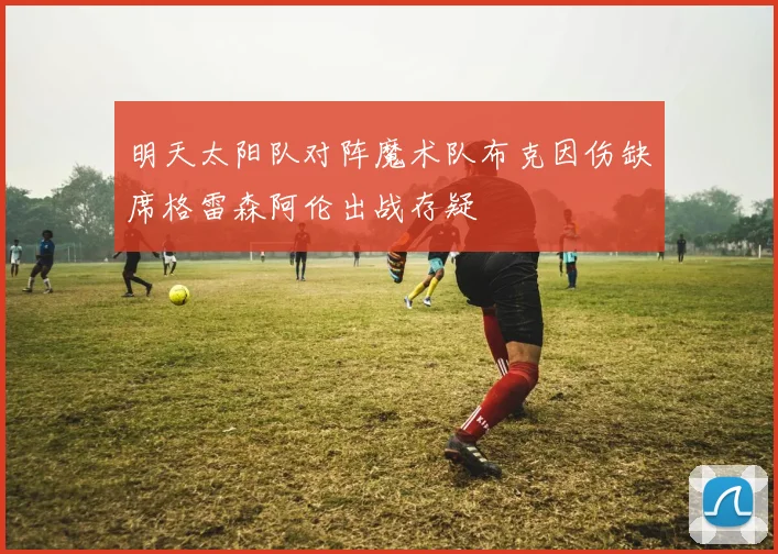 明天太阳队对阵魔术队布克因伤缺席格雷森阿伦出战存疑