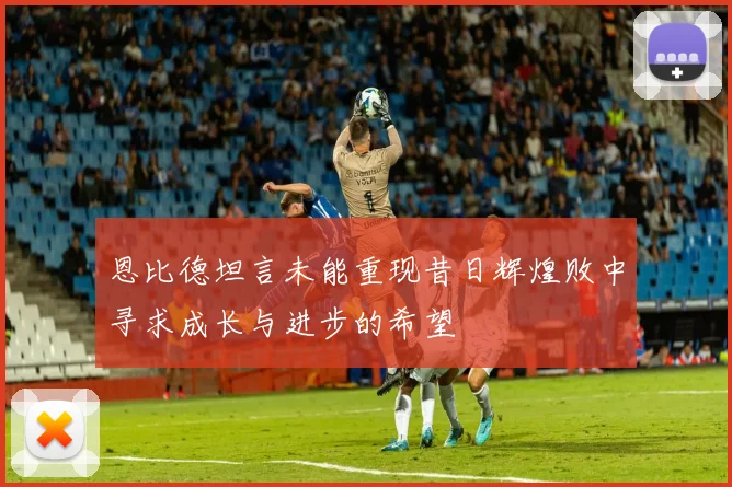 恩比德坦言未能重现昔日辉煌败中寻求成长与进步的希望