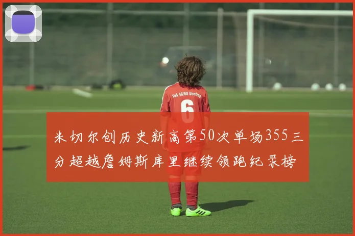 米切尔创历史新高第50次单场355三分超越詹姆斯库里继续领跑纪录榜