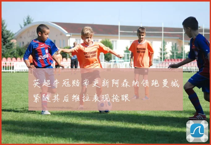 英超夺冠赔率更新阿森纳领跑曼城紧随其后维拉表现抢眼