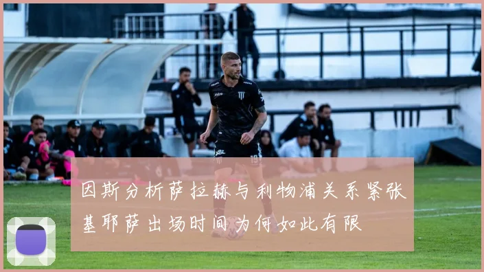 因斯分析萨拉赫与利物浦关系紧张基耶萨出场时间为何如此有限