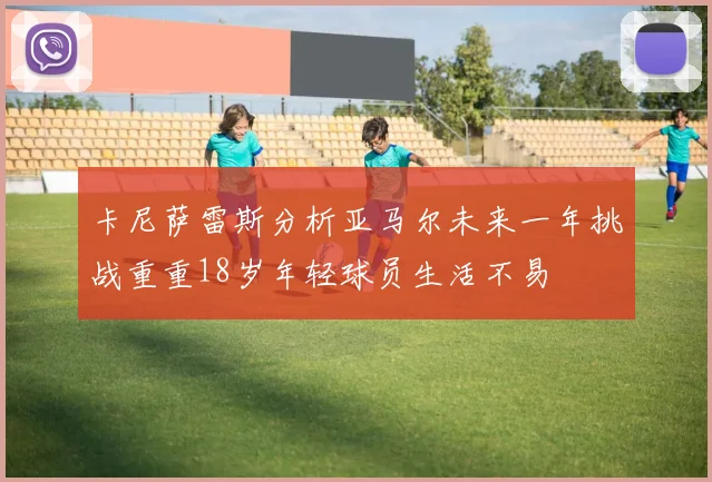 卡尼萨雷斯分析亚马尔未来一年挑战重重18岁年轻球员生活不易