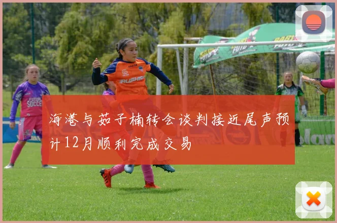 海港与茹子楠转会谈判接近尾声预计12月顺利完成交易