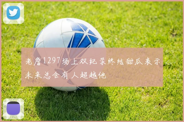 老詹1297场上双纪录终结甜瓜表示未来总会有人超越他