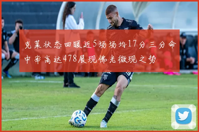 克莱状态回暖近5场场均17分三分命中率高达478展现佛光微现之势