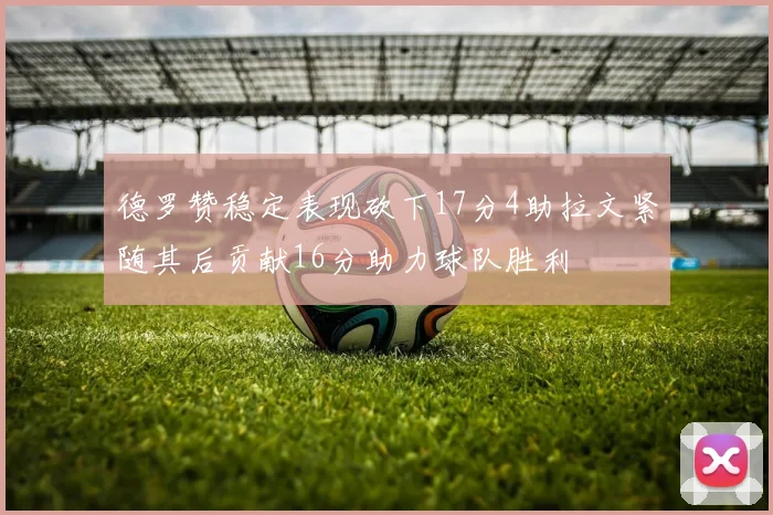 德罗赞稳定表现砍下17分4助拉文紧随其后贡献16分助力球队胜利