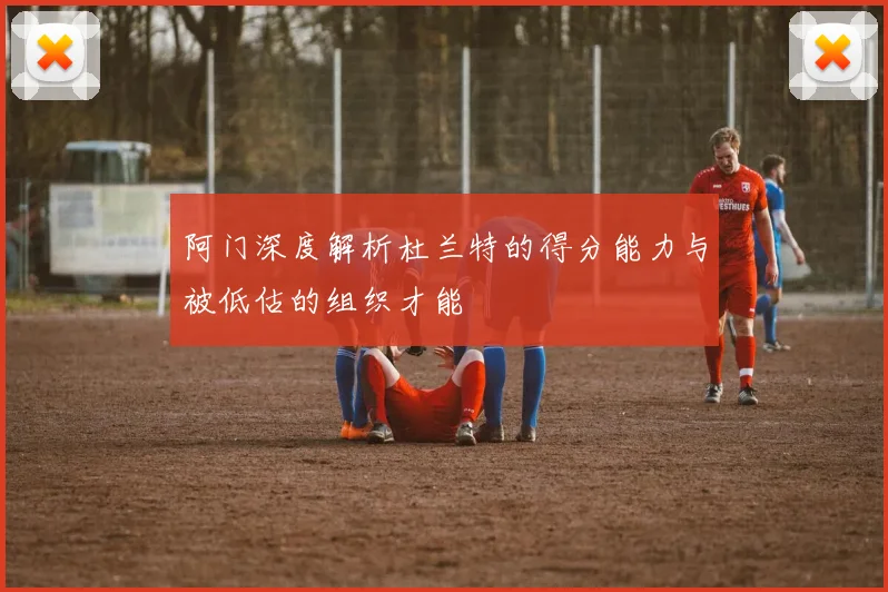 阿门深度解析杜兰特的得分能力与被低估的组织才能