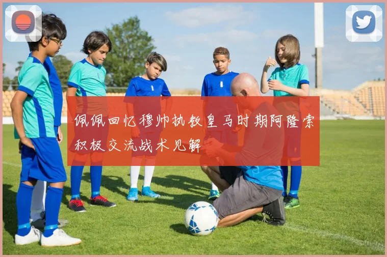 佩佩回忆穆帅执教皇马时期阿隆索积极交流战术见解