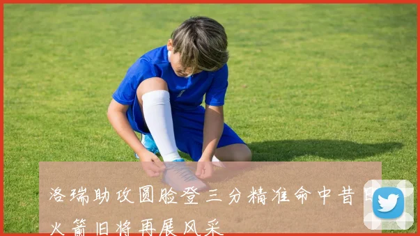 洛瑞助攻圆脸登三分精准命中昔日火箭旧将再展风采