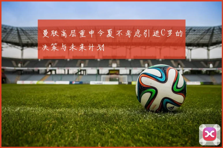 曼联高层重申今夏不考虑引进C罗的决策与未来计划