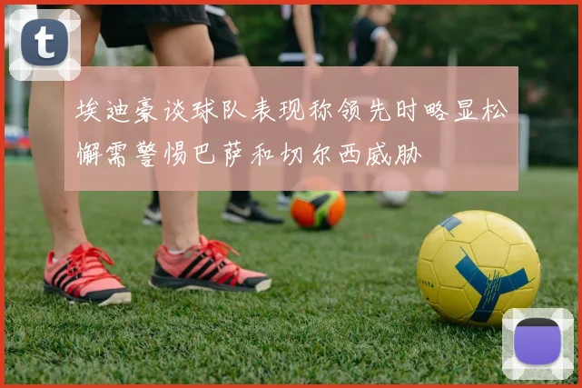 埃迪豪谈球队表现称领先时略显松懈需警惕巴萨和切尔西威胁