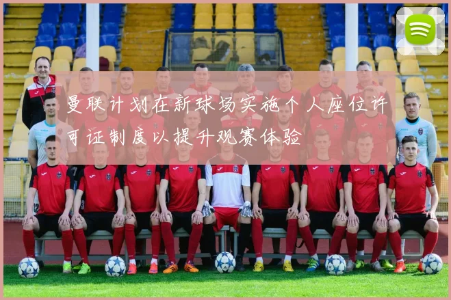 曼联计划在新球场实施个人座位许可证制度以提升观赛体验