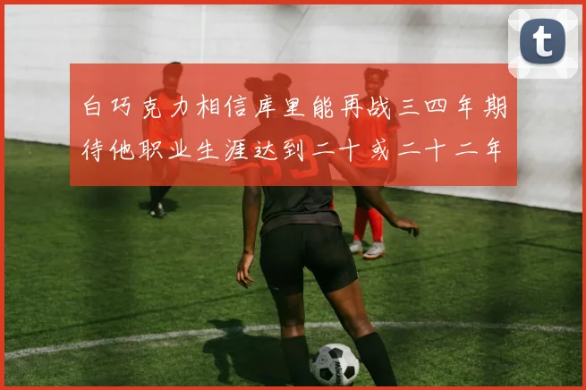 白巧克力相信库里能再战三四年期待他职业生涯达到二十或二十二年
