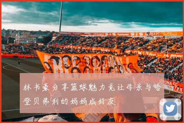 林书豪分享篮球魅力竟让母亲与哈登贝弗利的妈妈成好友