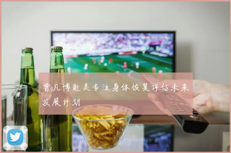 曾凡博赴美专注身体恢复评估未来发展计划