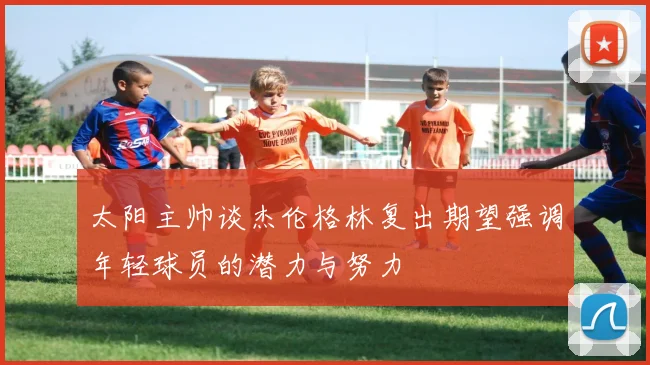 太阳主帅谈杰伦格林复出期望强调年轻球员的潜力与努力