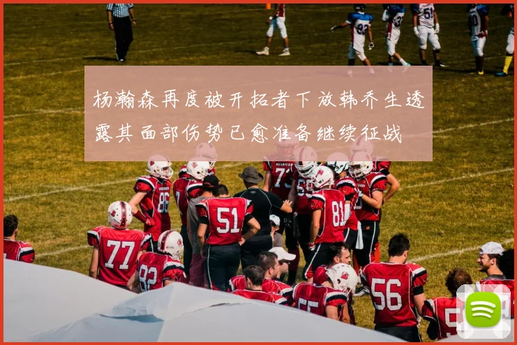 杨瀚森再度被开拓者下放韩乔生透露其面部伤势已愈准备继续征战