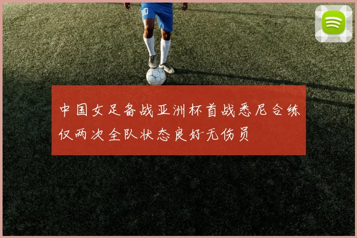 中国女足备战亚洲杯首战悉尼合练仅两次全队状态良好无伤员