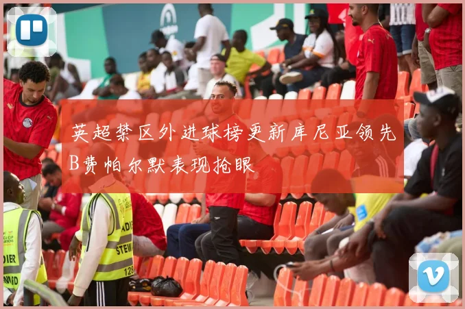 英超禁区外进球榜更新库尼亚领先B费帕尔默表现抢眼