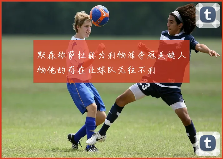 默森称萨拉赫为利物浦夺冠关键人物他的存在让球队无往不利