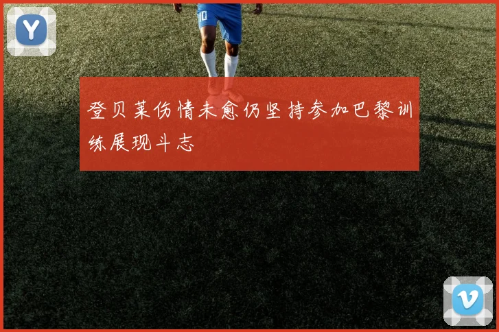 登贝莱伤情未愈仍坚持参加巴黎训练展现斗志