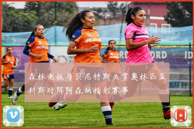 森林老板与贝尼特斯共赏奥林匹亚科斯对阵阿森纳精彩赛事