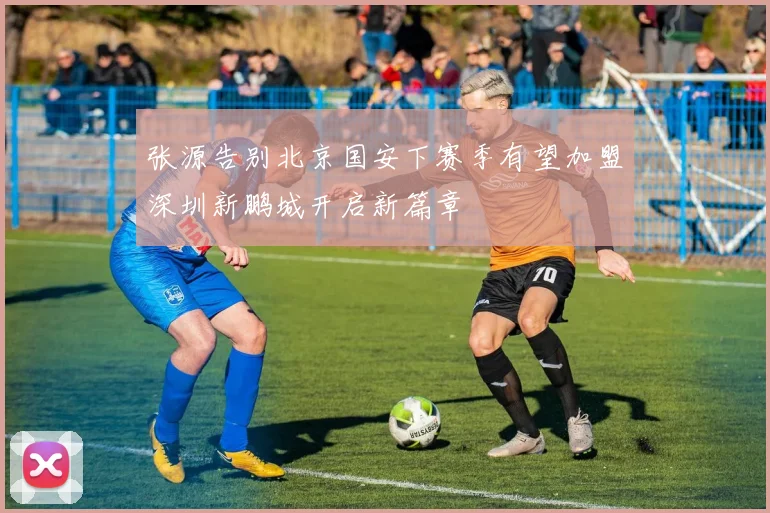 张源告别北京国安下赛季有望加盟深圳新鹏城开启新篇章