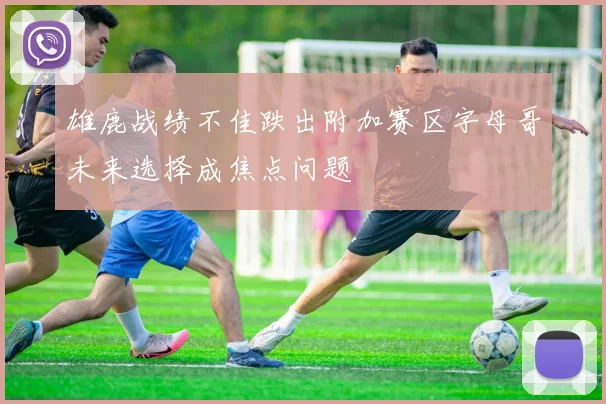雄鹿战绩不佳跌出附加赛区字母哥未来选择成焦点问题