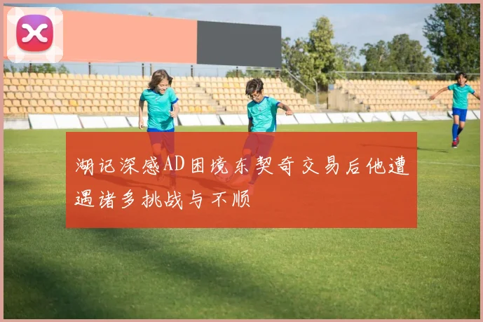湖记深感AD困境东契奇交易后他遭遇诸多挑战与不顺