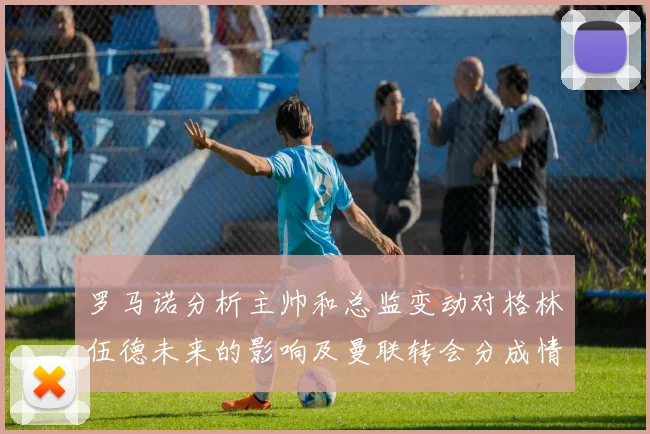 罗马诺分析主帅和总监变动对格林伍德未来的影响及曼联转会分成情况