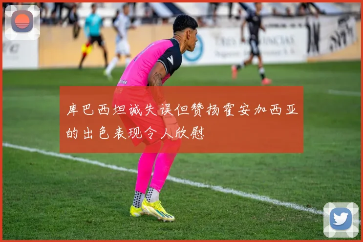 库巴西坦诚失误但赞扬霍安加西亚的出色表现令人欣慰