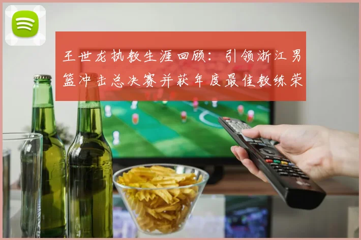 王世龙执教生涯回顾：引领浙江男篮冲击总决赛并获年度最佳教练荣誉