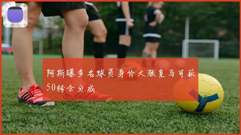 阿斯曝多名球员身价大涨皇马可获50转会分成