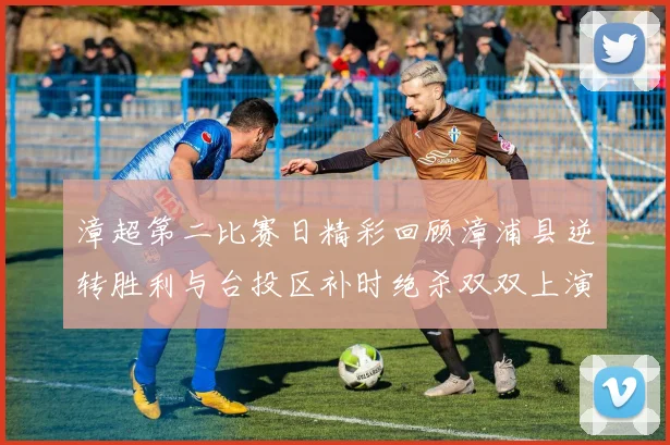 漳超第二比赛日精彩回顾漳浦县逆转胜利与台投区补时绝杀双双上演