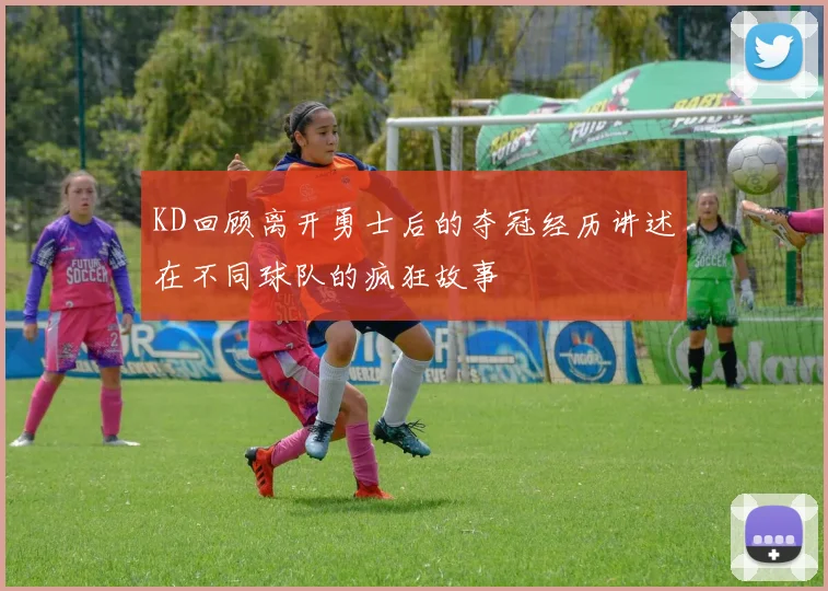 KD回顾离开勇士后的夺冠经历讲述在不同球队的疯狂故事