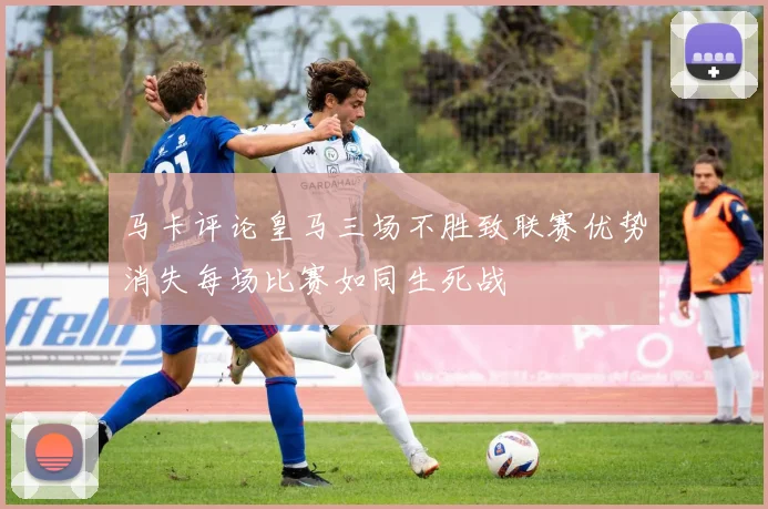 马卡评论皇马三场不胜致联赛优势消失每场比赛如同生死战