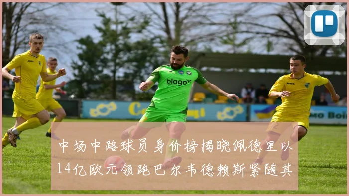 中场中路球员身价榜揭晓佩德里以14亿欧元领跑巴尔韦德赖斯紧随其后