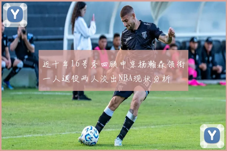 近十年16号秀回顾申京杨瀚森领衔一人退役两人淡出NBA现状分析