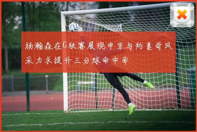 杨瀚森在G联赛展现申京与约基奇风采力求提升三分球命中率
