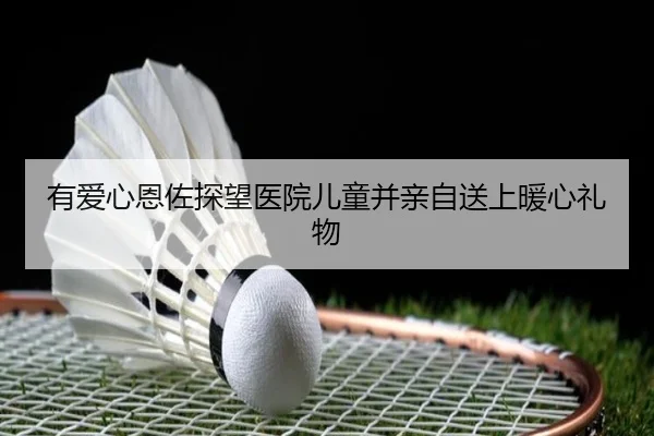 有爱心恩佐探望医院儿童并亲自送上暖心礼物